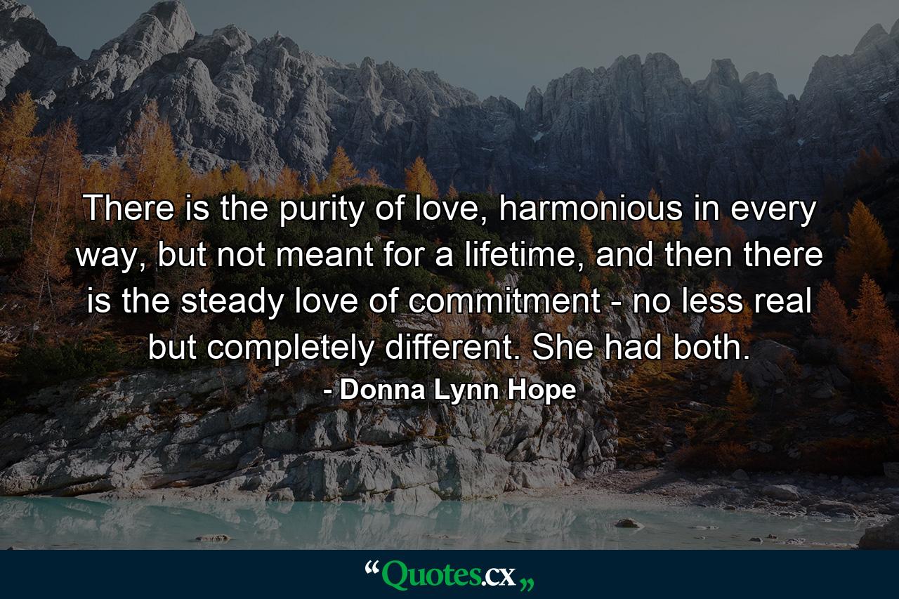 There is the purity of love, harmonious in every way, but not meant for a lifetime, and then there is the steady love of commitment - no less real but completely different. She had both. - Quote by Donna Lynn Hope