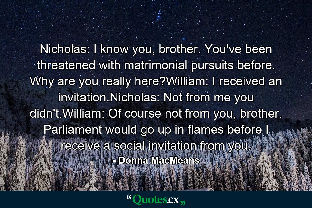 Nicholas: I know you, brother. You've been threatened with matrimonial pursuits before. Why are you really here?William: I received an invitation.Nicholas: Not from me you didn't.William: Of course not from you, brother. Parliament would go up in flames before I receive a social invitation from you. - Quote by Donna MacMeans