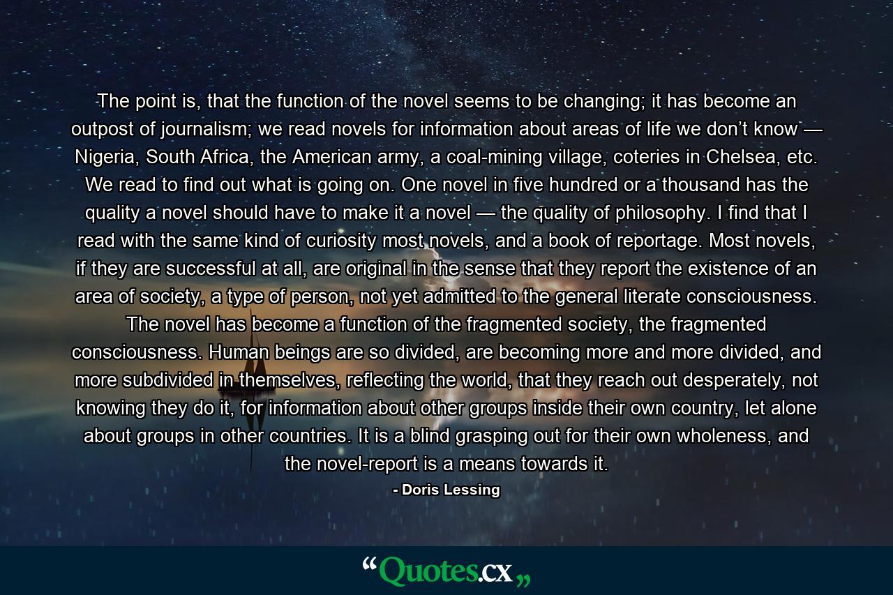 The point is, that the function of the novel seems to be changing; it has become an outpost of journalism; we read novels for information about areas of life we don’t know — Nigeria, South Africa, the American army, a coal-mining village, coteries in Chelsea, etc. We read to find out what is going on. One novel in five hundred or a thousand has the quality a novel should have to make it a novel — the quality of philosophy. I find that I read with the same kind of curiosity most novels, and a book of reportage. Most novels, if they are successful at all, are original in the sense that they report the existence of an area of society, a type of person, not yet admitted to the general literate consciousness. The novel has become a function of the fragmented society, the fragmented consciousness. Human beings are so divided, are becoming more and more divided, and more subdivided in themselves, reflecting the world, that they reach out desperately, not knowing they do it, for information about other groups inside their own country, let alone about groups in other countries. It is a blind grasping out for their own wholeness, and the novel-report is a means towards it. - Quote by Doris Lessing