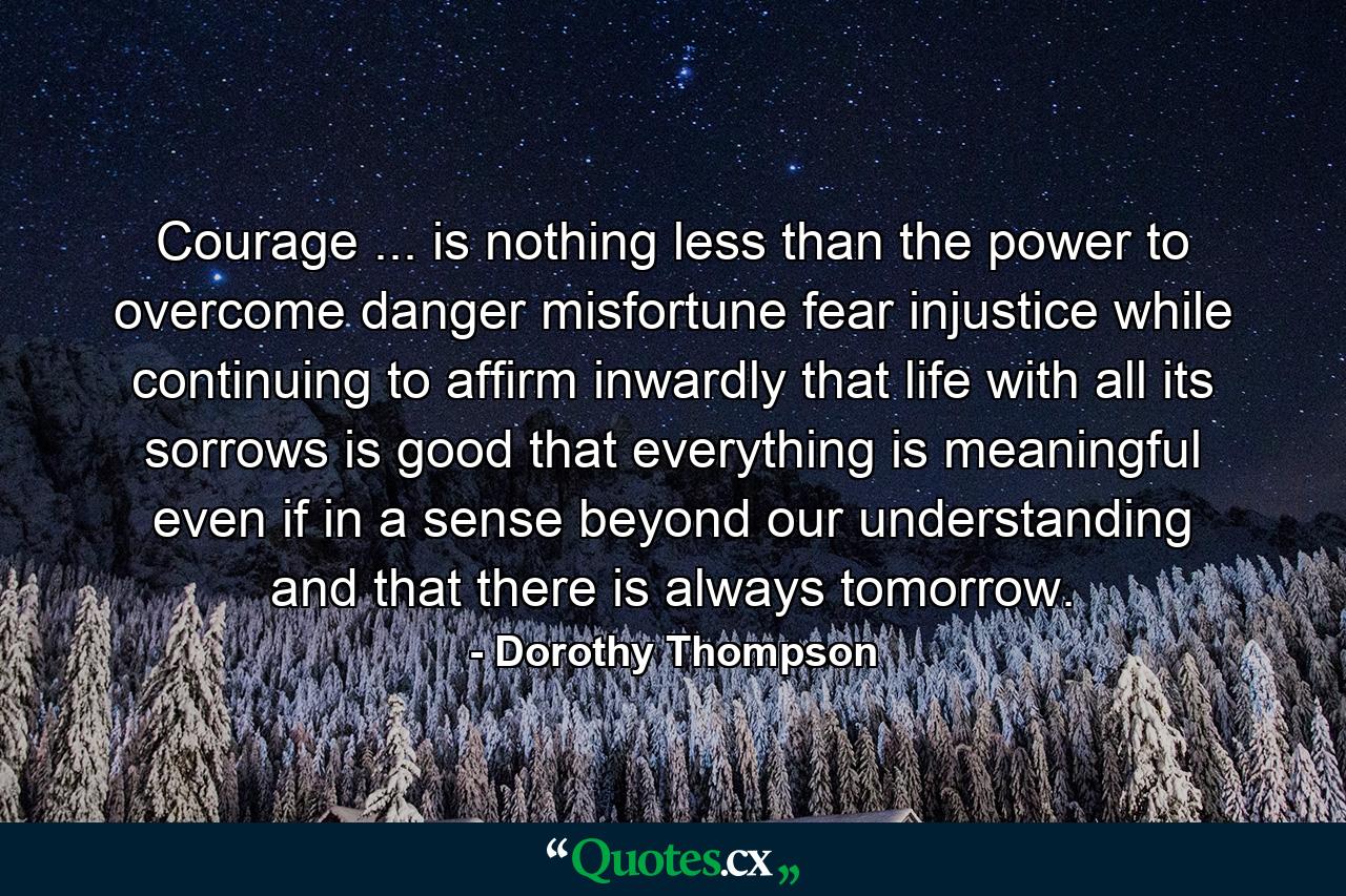 Courage ... is nothing less than the power to overcome danger  misfortune  fear  injustice  while continuing to affirm inwardly that life  with all its sorrows  is good  that everything is meaningful  even if in a sense beyond our understanding  and that there is always tomorrow. - Quote by Dorothy Thompson