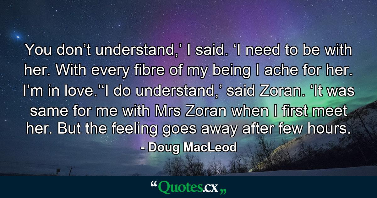 You don’t understand,’ I said. ‘I need to be with her. With every fibre of my being I ache for her. I’m in love.’‘I do understand,’ said Zoran. ‘It was same for me with Mrs Zoran when I first meet her. But the feeling goes away after few hours. - Quote by Doug MacLeod