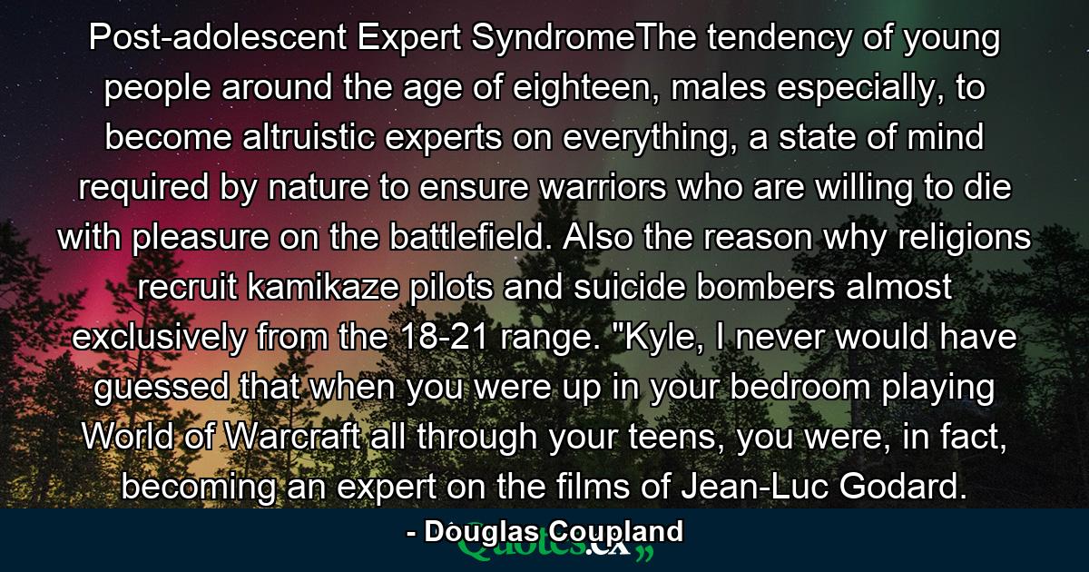 Post-adolescent Expert SyndromeThe tendency of young people around the age of eighteen, males especially, to become altruistic experts on everything, a state of mind required by nature to ensure warriors who are willing to die with pleasure on the battlefield. Also the reason why religions recruit kamikaze pilots and suicide bombers almost exclusively from the 18-21 range. 