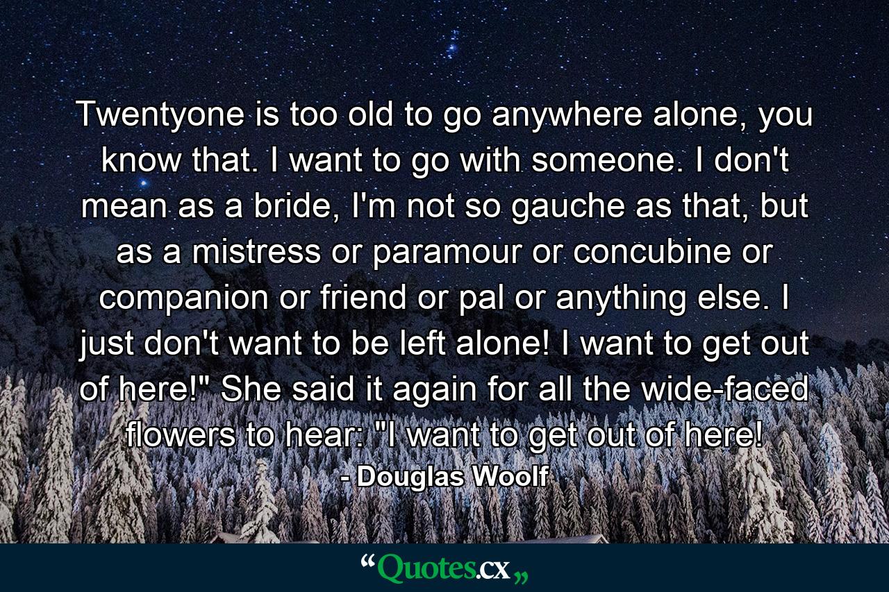 Twentyone is too old to go anywhere alone, you know that. I want to go with someone. I don't mean as a bride, I'm not so gauche as that, but as a mistress or paramour or concubine or companion or friend or pal or anything else. I just don't want to be left alone! I want to get out of here!