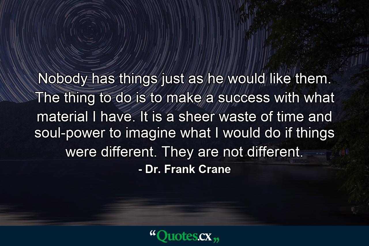 Nobody has things just as he would like them. The thing to do is to make a success with what material I have. It is a sheer waste of time and soul-power to imagine what I would do if things were different. They are not different. - Quote by Dr. Frank Crane