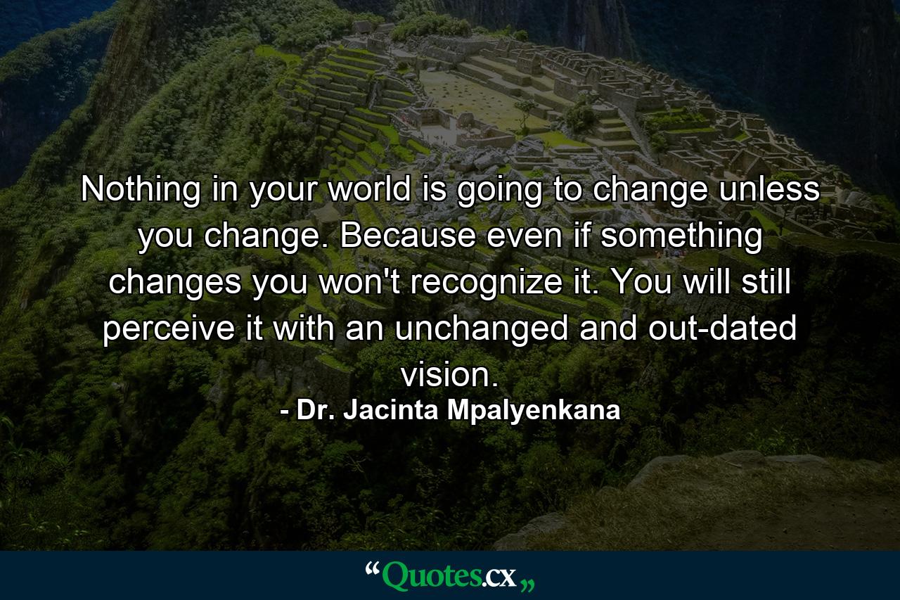 Nothing in your world is going to change unless you change. Because even if something changes you won't recognize it. You will still perceive it with an unchanged and out-dated vision. - Quote by Dr. Jacinta Mpalyenkana