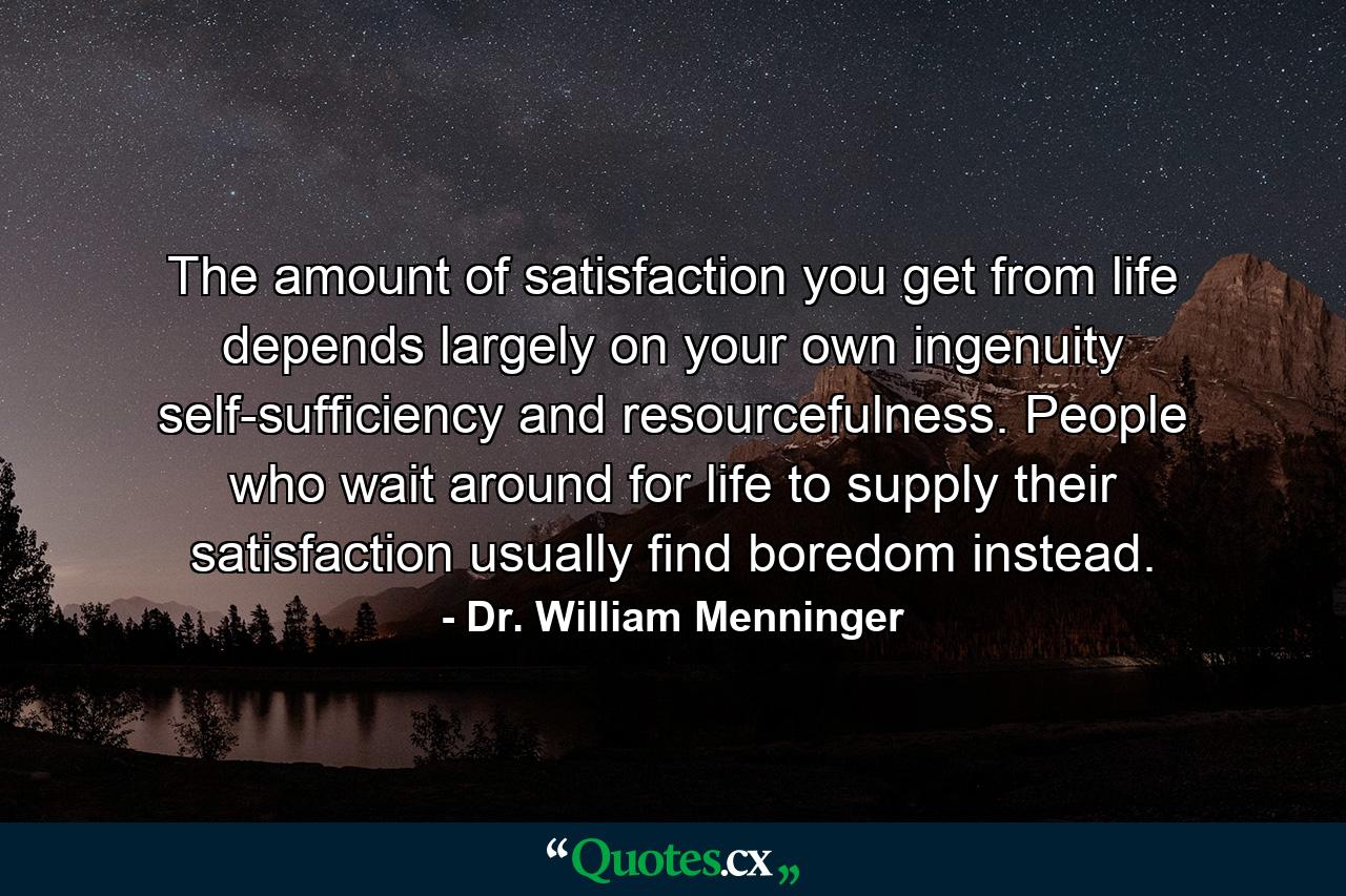 The amount of satisfaction you get from life depends largely on your own ingenuity  self-sufficiency  and resourcefulness. People who wait around for life to supply their satisfaction usually find boredom instead. - Quote by Dr. William Menninger