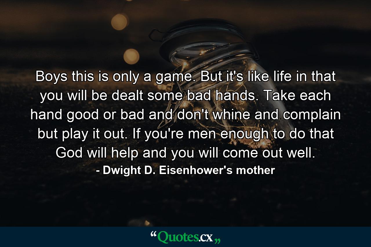 Boys  this is only a game. But it's like life in that you will be dealt some bad hands. Take each hand  good or bad  and don't whine and complain  but play it out. If you're men enough to do that  God will help and you will come out well. - Quote by Dwight D. Eisenhower's mother