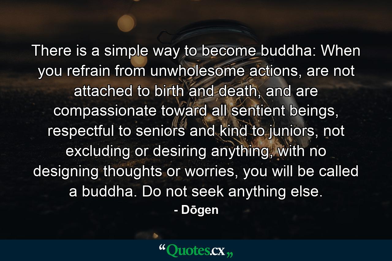 There is a simple way to become buddha: When you refrain from unwholesome actions, are not attached to birth and death, and are compassionate toward all sentient beings, respectful to seniors and kind to juniors, not excluding or desiring anything, with no designing thoughts or worries, you will be called a buddha. Do not seek anything else. - Quote by Dōgen