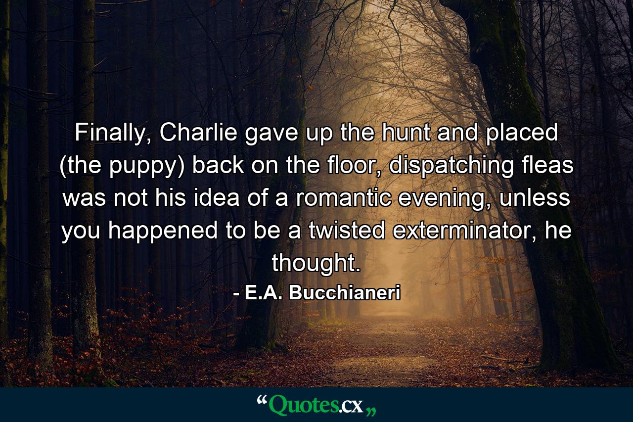 Finally, Charlie gave up the hunt and placed (the puppy) back on the floor, dispatching fleas was not his idea of a romantic evening, unless you happened to be a twisted exterminator, he thought. - Quote by E.A. Bucchianeri