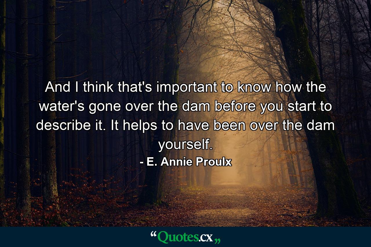 And I think that's important  to know how the water's gone over the dam before you start to describe it. It helps to have been over the dam yourself. - Quote by E. Annie Proulx