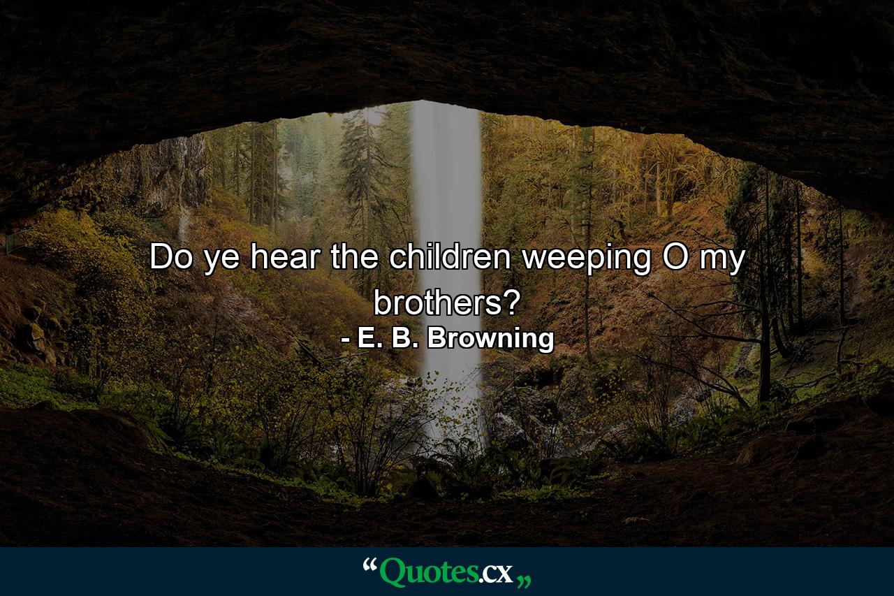 Do ye hear the children weeping  O my brothers? - Quote by E. B. Browning