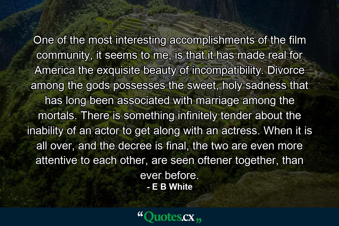 One of the most interesting accomplishments of the film community, it seems to me, is that it has made real for America the exquisite beauty of incompatibility. Divorce among the gods possesses the sweet, holy sadness that has long been associated with marriage among the mortals. There is something infinitely tender about the inability of an actor to get along with an actress. When it is all over, and the decree is final, the two are even more attentive to each other, are seen oftener together, than ever before. - Quote by E B White