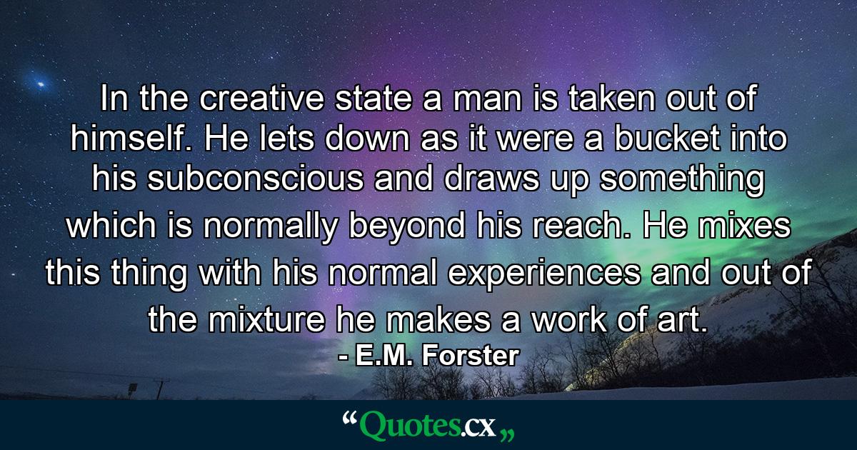 In the creative state a man is taken out of himself. He lets down as it were a bucket into his subconscious  and draws up something which is normally beyond his reach. He mixes this thing with his normal experiences and out of the mixture he makes a work of art. - Quote by E.M. Forster