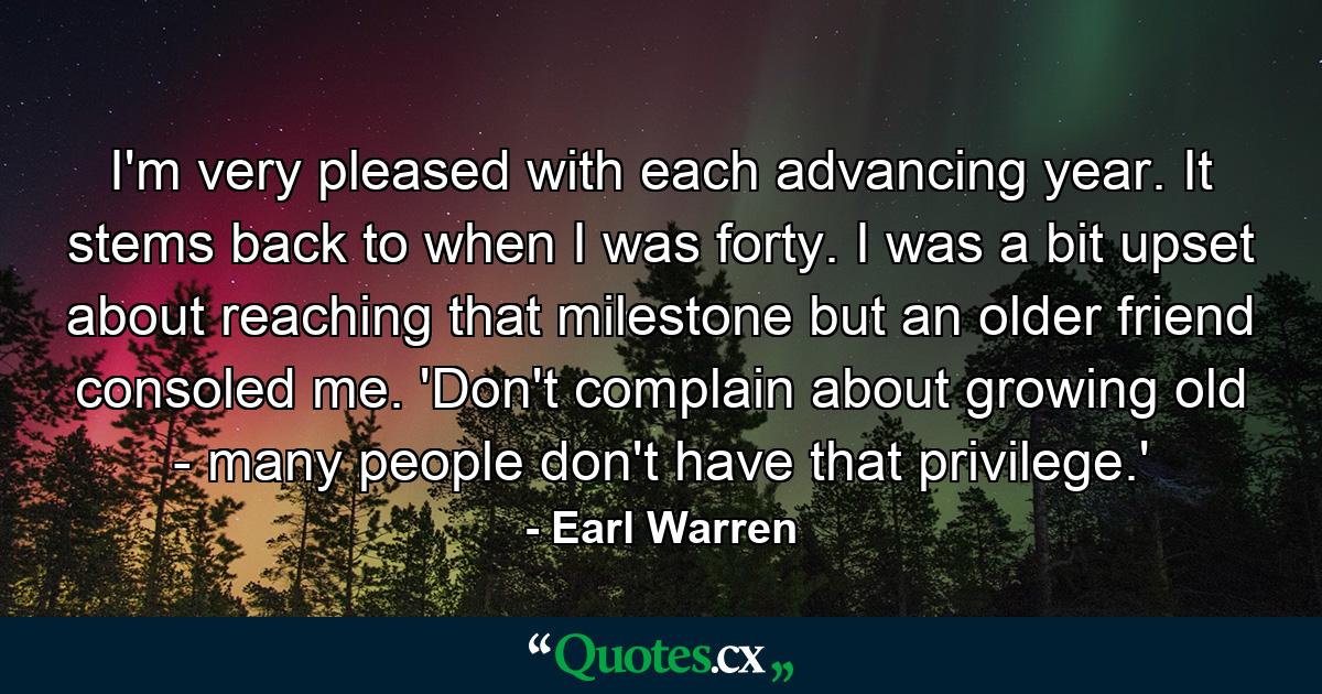 I'm very pleased with each advancing year. It stems back to when I was forty. I was a bit upset about reaching that milestone  but an older friend consoled me. 'Don't complain about growing old - many people don't have that privilege.' - Quote by Earl Warren