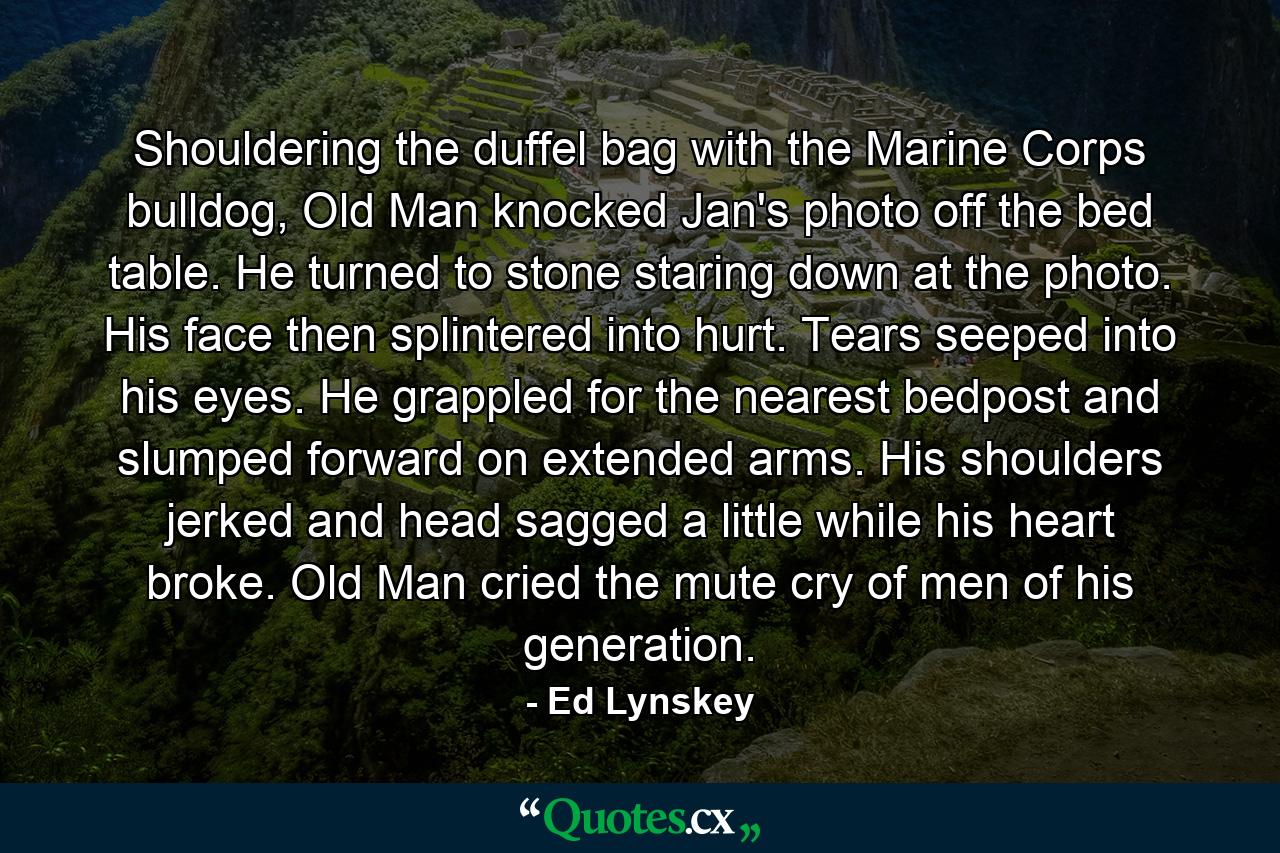 Shouldering the duffel bag with the Marine Corps bulldog, Old Man knocked Jan's photo off the bed table. He turned to stone staring down at the photo. His face then splintered into hurt. Tears seeped into his eyes. He grappled for the nearest bedpost and slumped forward on extended arms. His shoulders jerked and head sagged a little while his heart broke. Old Man cried the mute cry of men of his generation. - Quote by Ed Lynskey