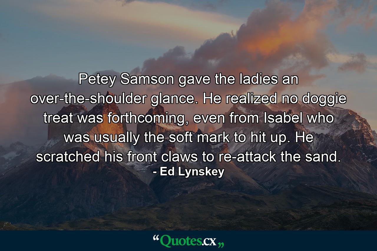 Petey Samson gave the ladies an over-the-shoulder glance. He realized no doggie treat was forthcoming, even from Isabel who was usually the soft mark to hit up. He scratched his front claws to re-attack the sand. - Quote by Ed Lynskey