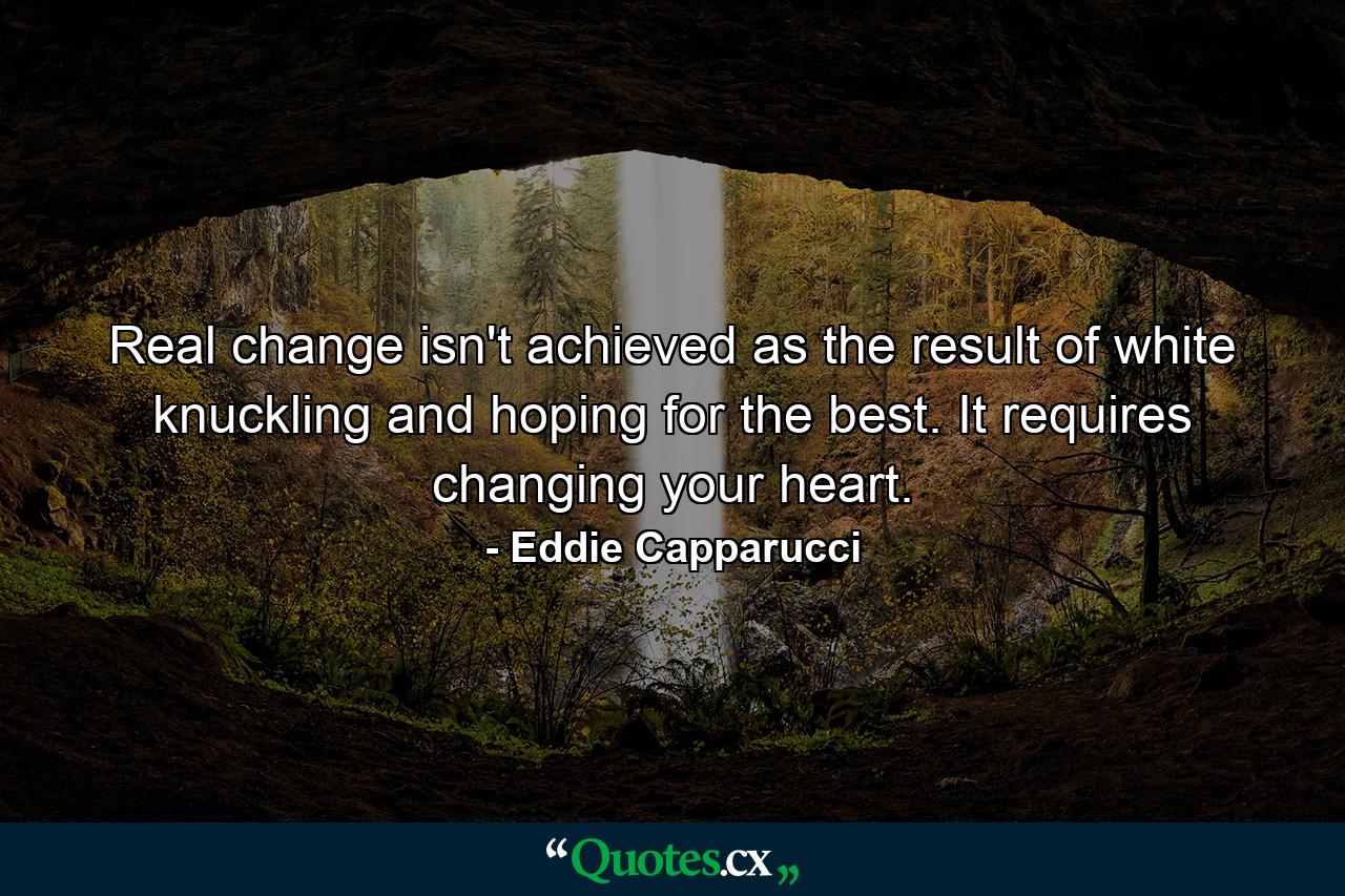 Real change isn't achieved as the result of white knuckling and hoping for the best. It requires changing your heart. - Quote by Eddie Capparucci