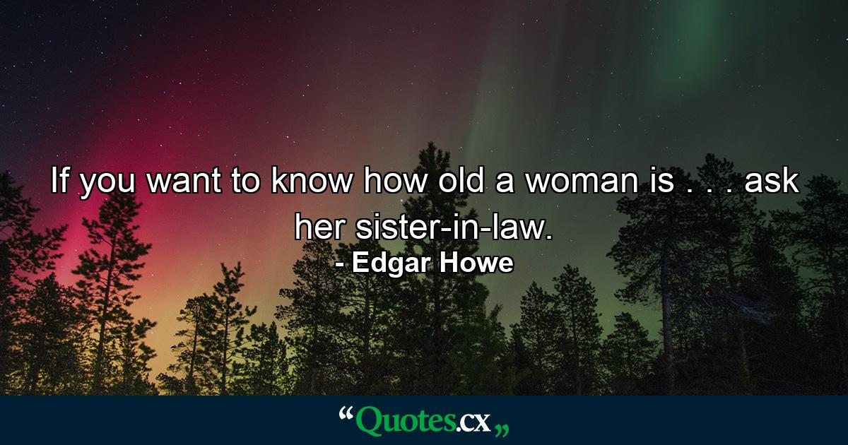 If you want to know how old a woman is . . . ask her sister-in-law. - Quote by Edgar Howe