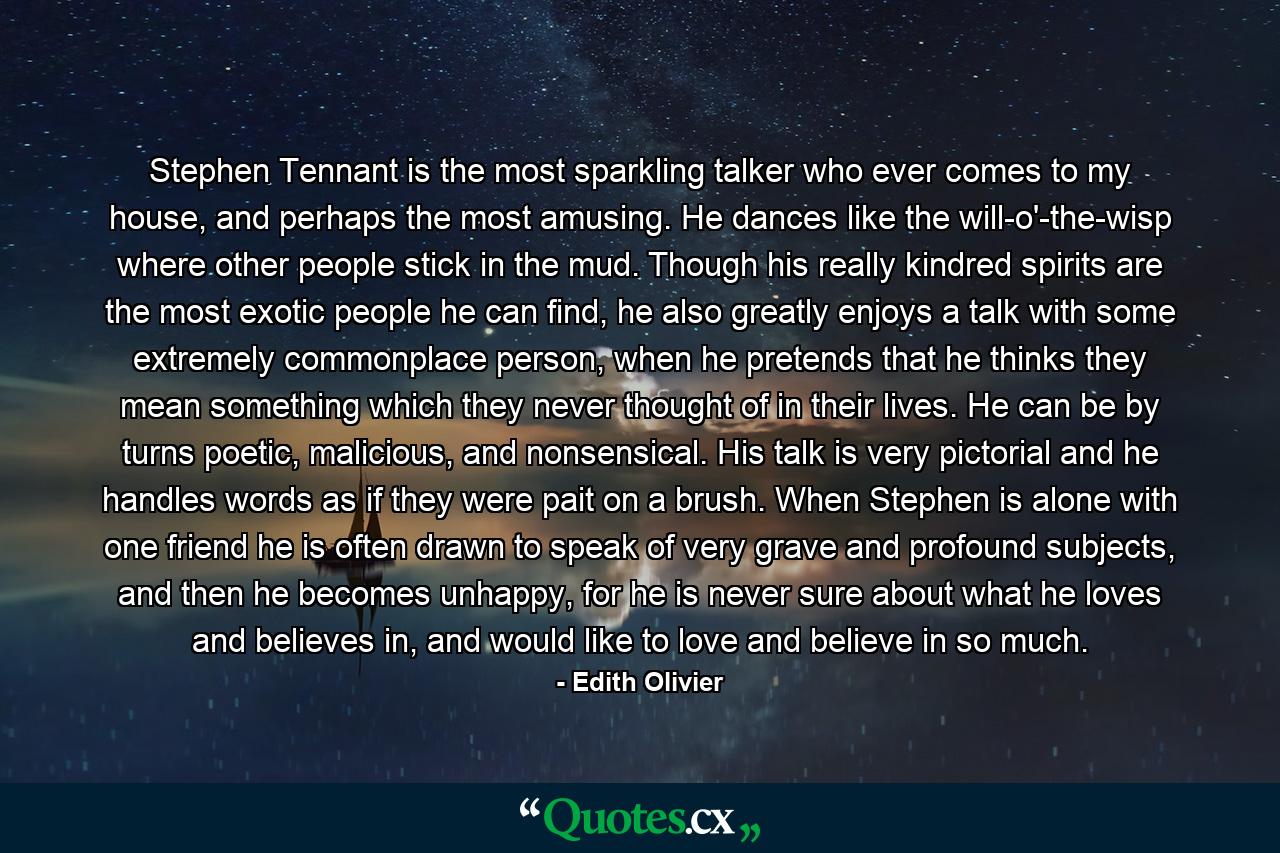Stephen Tennant is the most sparkling talker who ever comes to my house, and perhaps the most amusing. He dances like the will-o'-the-wisp where other people stick in the mud. Though his really kindred spirits are the most exotic people he can find, he also greatly enjoys a talk with some extremely commonplace person, when he pretends that he thinks they mean something which they never thought of in their lives. He can be by turns poetic, malicious, and nonsensical. His talk is very pictorial and he handles words as if they were pait on a brush. When Stephen is alone with one friend he is often drawn to speak of very grave and profound subjects, and then he becomes unhappy, for he is never sure about what he loves and believes in, and would like to love and believe in so much. - Quote by Edith Olivier