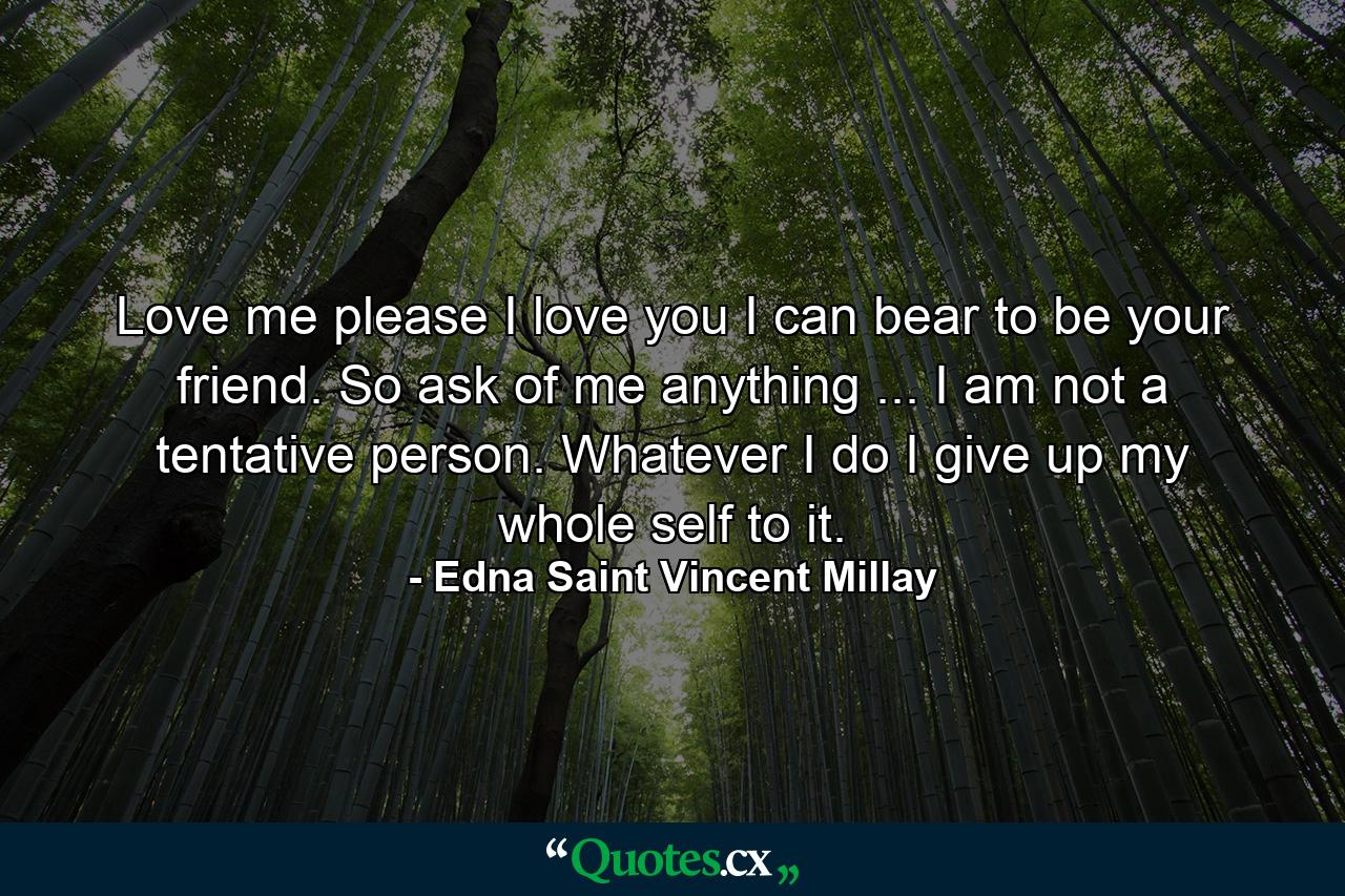 Love me  please  I love you  I can bear to be your friend. So ask of me anything ... I am not a tentative person. Whatever I do  I give up my whole self to it. - Quote by Edna Saint Vincent Millay