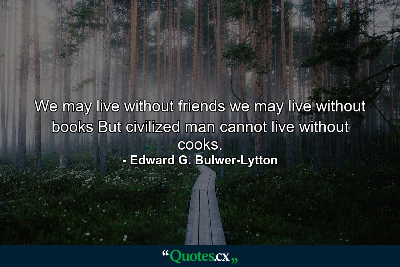 We may live without friends  we may live without books  But civilized man cannot live without cooks. - Quote by Edward G. Bulwer-Lytton