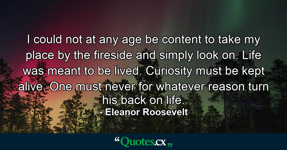 I could not  at any age  be content to take my place by the fireside and simply look on. Life was meant to be lived. Curiosity must be kept alive. One must never  for whatever reason  turn his back on life. - Quote by Eleanor Roosevelt