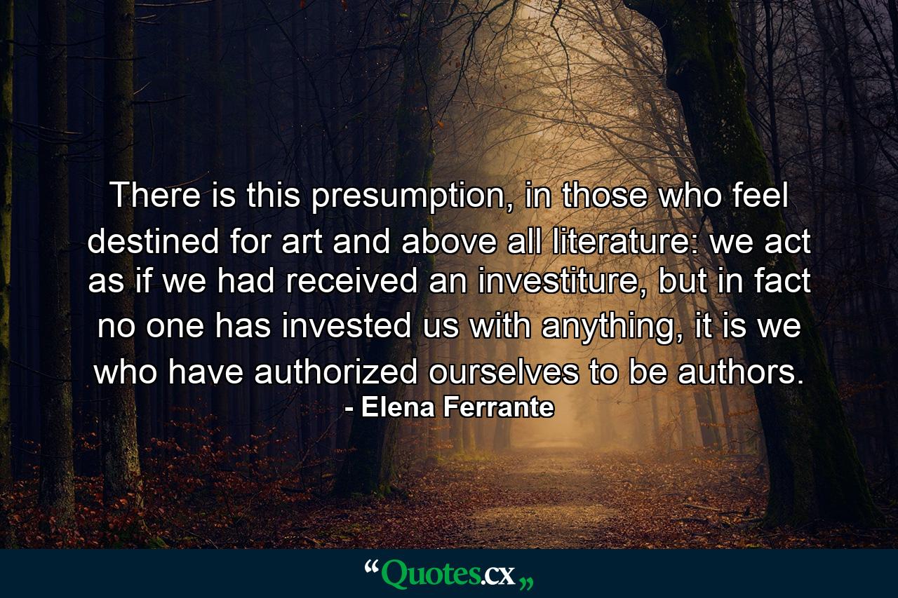 There is this presumption, in those who feel destined for art and above all literature: we act as if we had received an investiture, but in fact no one has invested us with anything, it is we who have authorized ourselves to be authors. - Quote by Elena Ferrante