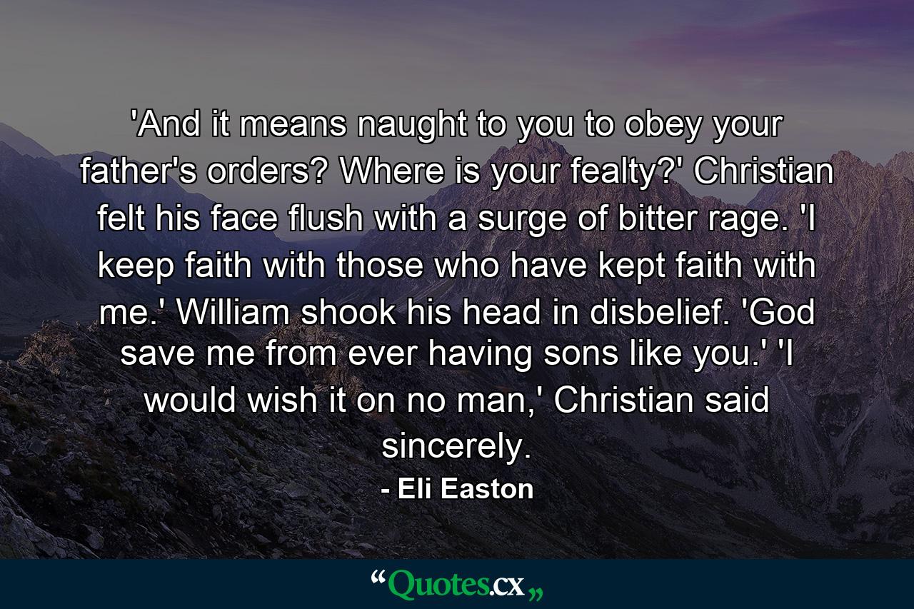 'And it means naught to you to obey your father's orders? Where is your fealty?' Christian felt his face flush with a surge of bitter rage. 'I keep faith with those who have kept faith with me.' William shook his head in disbelief. 'God save me from ever having sons like you.' 'I would wish it on no man,' Christian said sincerely. - Quote by Eli Easton