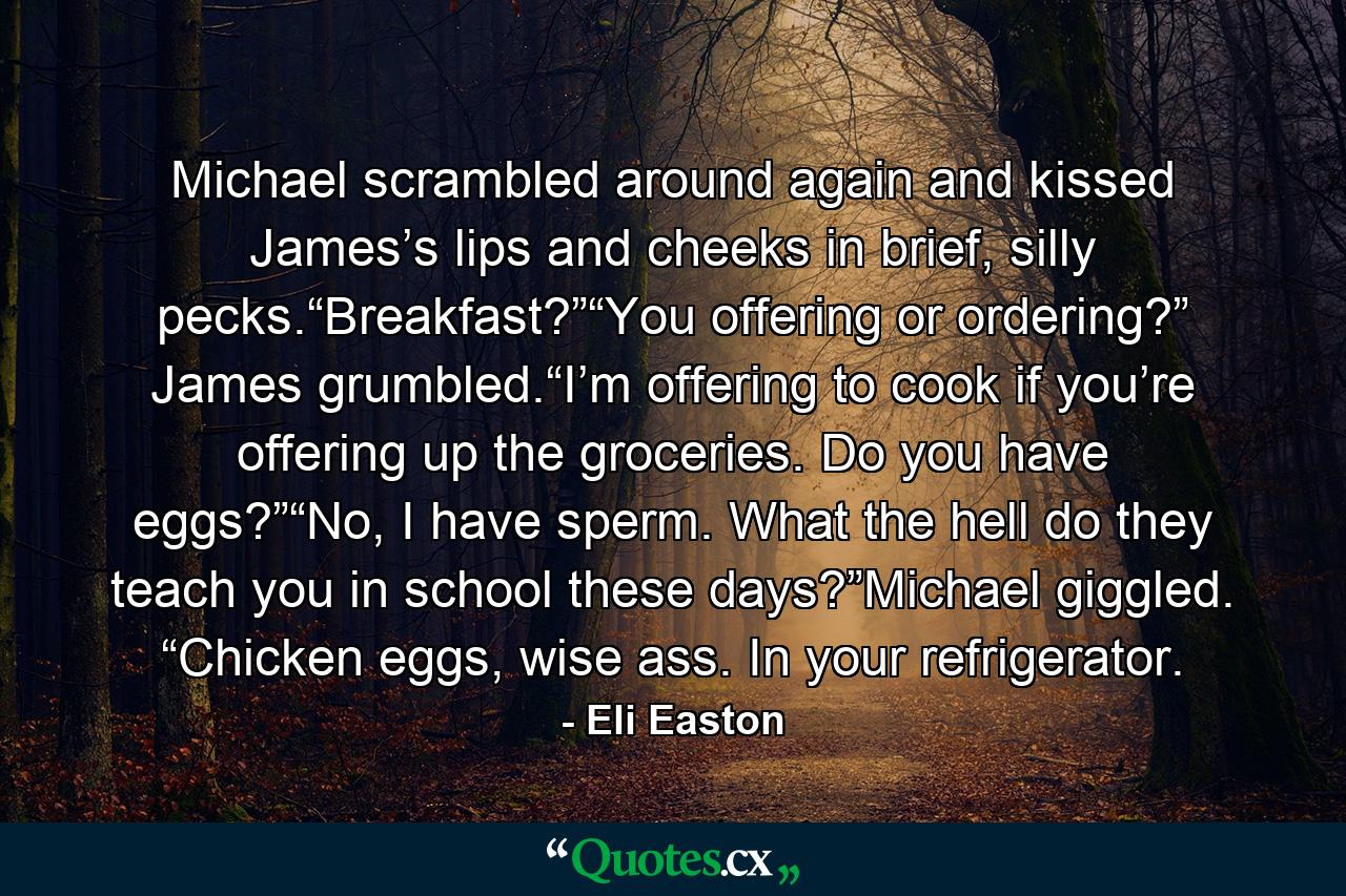 Michael scrambled around again and kissed James’s lips and cheeks in brief, silly pecks.“Breakfast?”“You offering or ordering?” James grumbled.“I’m offering to cook if you’re offering up the groceries. Do you have eggs?”“No, I have sperm. What the hell do they teach you in school these days?”Michael giggled. “Chicken eggs, wise ass. In your refrigerator. - Quote by Eli Easton