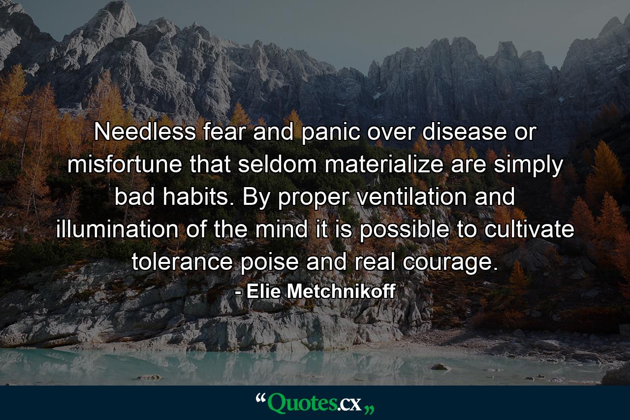 Needless fear and panic over disease or misfortune that seldom materialize are simply bad habits. By proper ventilation and illumination of the mind it is possible to cultivate tolerance  poise and real courage. - Quote by Elie Metchnikoff