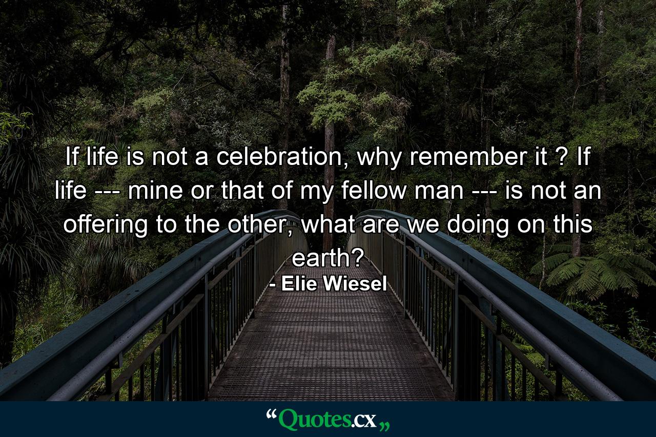 If life is not a celebration, why remember it ? If life --- mine or that of my fellow man --- is not an offering to the other, what are we doing on this earth? - Quote by Elie Wiesel