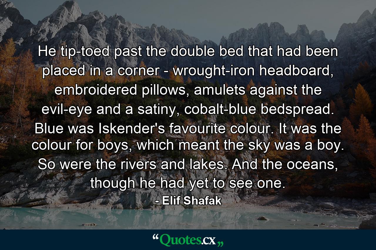 He tip-toed past the double bed that had been placed in a corner - wrought-iron headboard, embroidered pillows, amulets against the evil-eye and a satiny, cobalt-blue bedspread. Blue was Iskender's favourite colour. It was the colour for boys, which meant the sky was a boy. So were the rivers and lakes. And the oceans, though he had yet to see one. - Quote by Elif Shafak