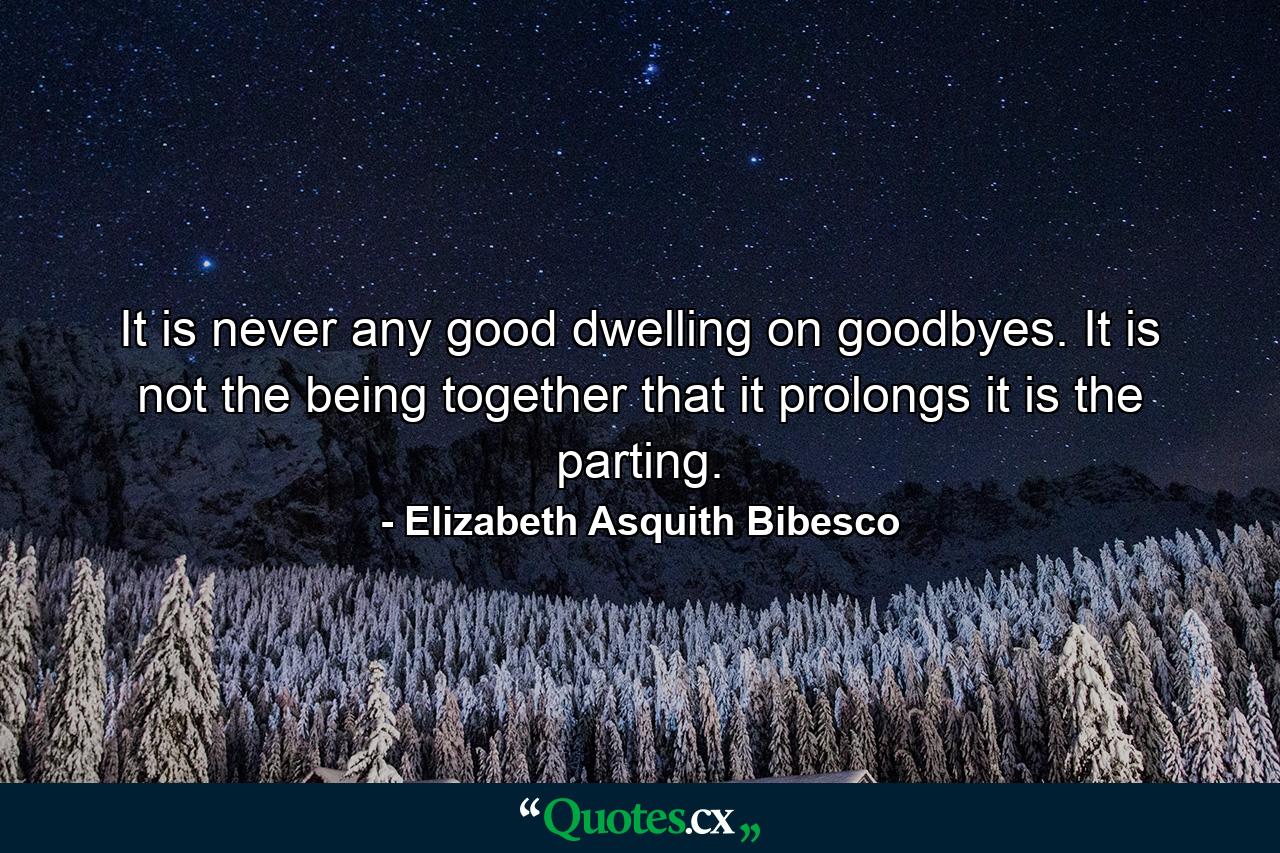 It is never any good dwelling on goodbyes. It is not the being together that it prolongs  it is the parting. - Quote by Elizabeth Asquith Bibesco