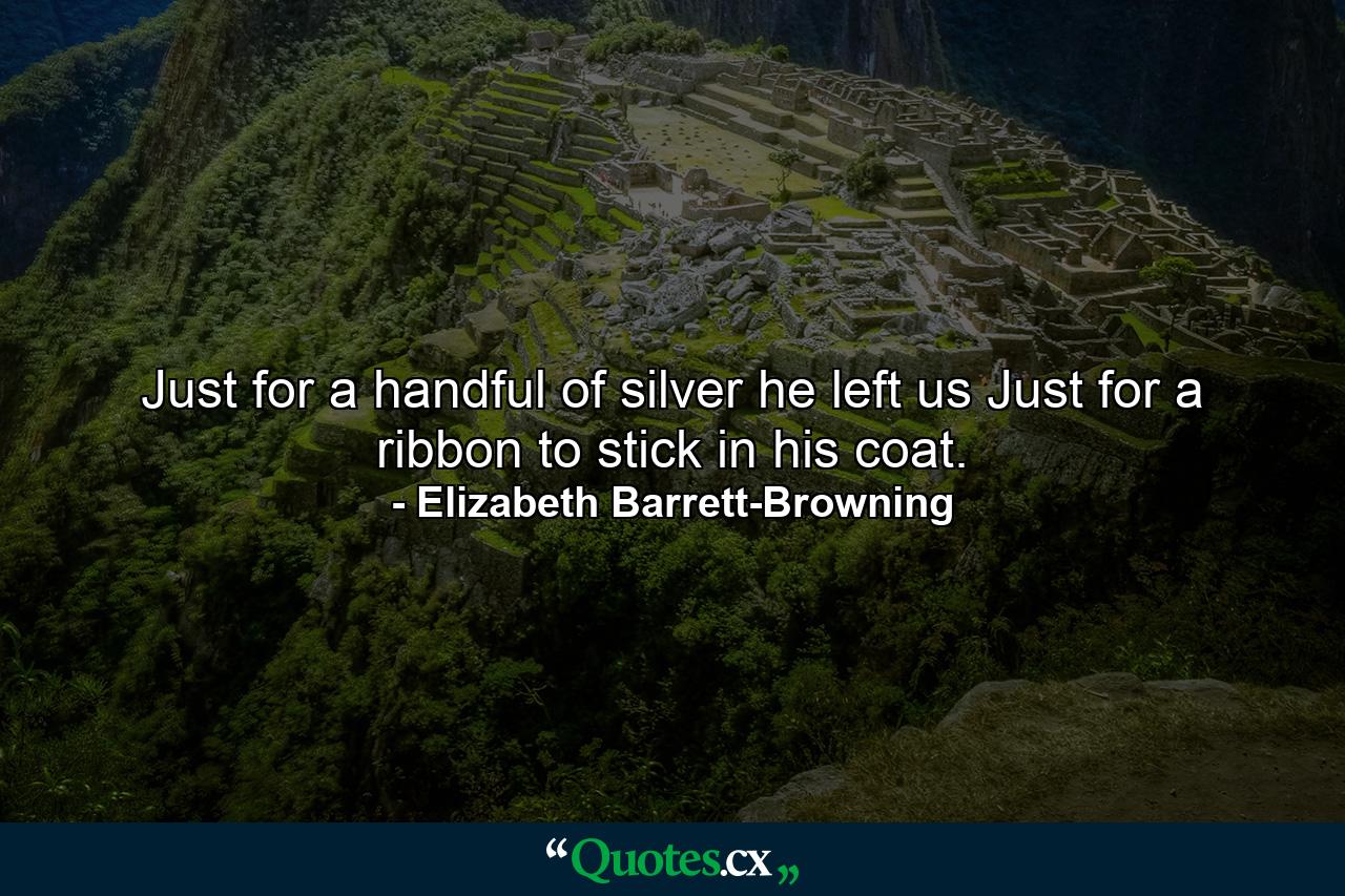 Just for a handful of silver he left us  Just for a ribbon to stick in his coat. - Quote by Elizabeth Barrett-Browning