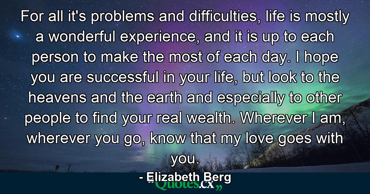 For all it's problems and difficulties, life is mostly a wonderful experience, and it is up to each person to make the most of each day. I hope you are successful in your life, but look to the heavens and the earth and especially to other people to find your real wealth. Wherever I am, wherever you go, know that my love goes with you. - Quote by Elizabeth Berg