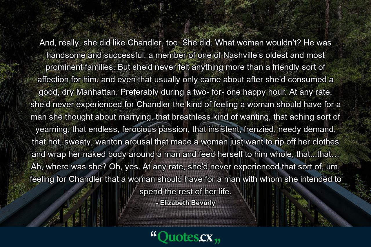 And, really, she did like Chandler, too. She did. What woman wouldn’t? He was handsome and successful, a member of one of Nashville’s oldest and most prominent families. But she’d never felt anything more than a friendly sort of affection for him, and even that usually only came about after she’d consumed a good, dry Manhattan. Preferably during a two- for- one happy hour. At any rate, she’d never experienced for Chandler the kind of feeling a woman should have for a man she thought about marrying, that breathless kind of wanting, that aching sort of yearning, that endless, ferocious passion, that insistent, frenzied, needy demand, that hot, sweaty, wanton arousal that made a woman just want to rip off her clothes and wrap her naked body around a man and feed herself to him whole, that...that… Ah, where was she? Oh, yes. At any rate, she’d never experienced that sort of, um, feeling for Chandler that a woman should have for a man with whom she intended to spend the rest of her life. - Quote by Elizabeth Bevarly