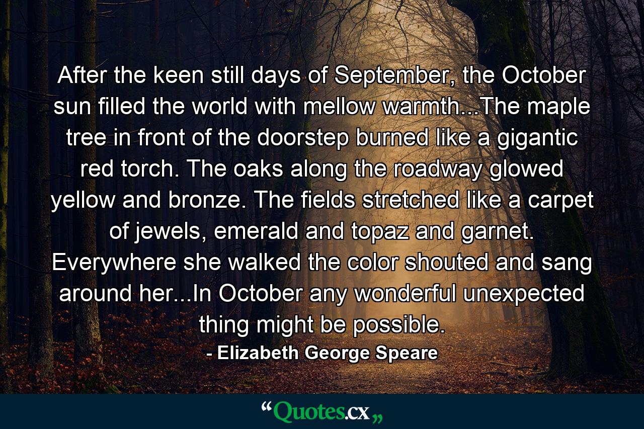 After the keen still days of September, the October sun filled the world with mellow warmth...The maple tree in front of the doorstep burned like a gigantic red torch. The oaks along the roadway glowed yellow and bronze. The fields stretched like a carpet of jewels, emerald and topaz and garnet. Everywhere she walked the color shouted and sang around her...In October any wonderful unexpected thing might be possible. - Quote by Elizabeth George Speare