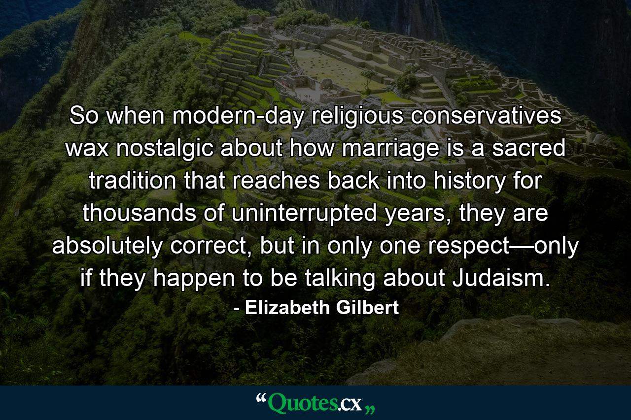 So when modern-day religious conservatives wax nostalgic about how marriage is a sacred tradition that reaches back into history for thousands of uninterrupted years, they are absolutely correct, but in only one respect—only if they happen to be talking about Judaism. - Quote by Elizabeth Gilbert