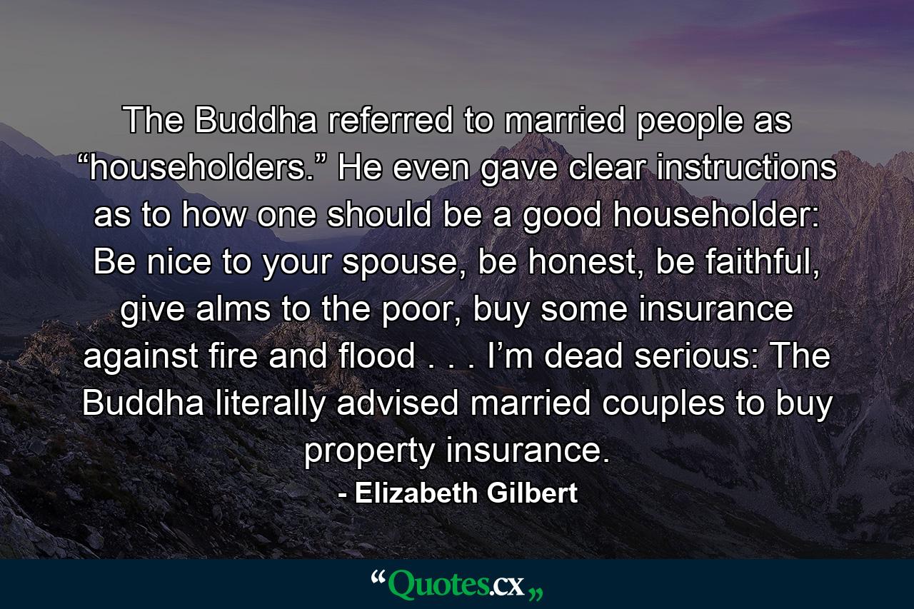 The Buddha referred to married people as “householders.” He even gave clear instructions as to how one should be a good householder: Be nice to your spouse, be honest, be faithful, give alms to the poor, buy some insurance against fire and flood . . . I’m dead serious: The Buddha literally advised married couples to buy property insurance. - Quote by Elizabeth Gilbert