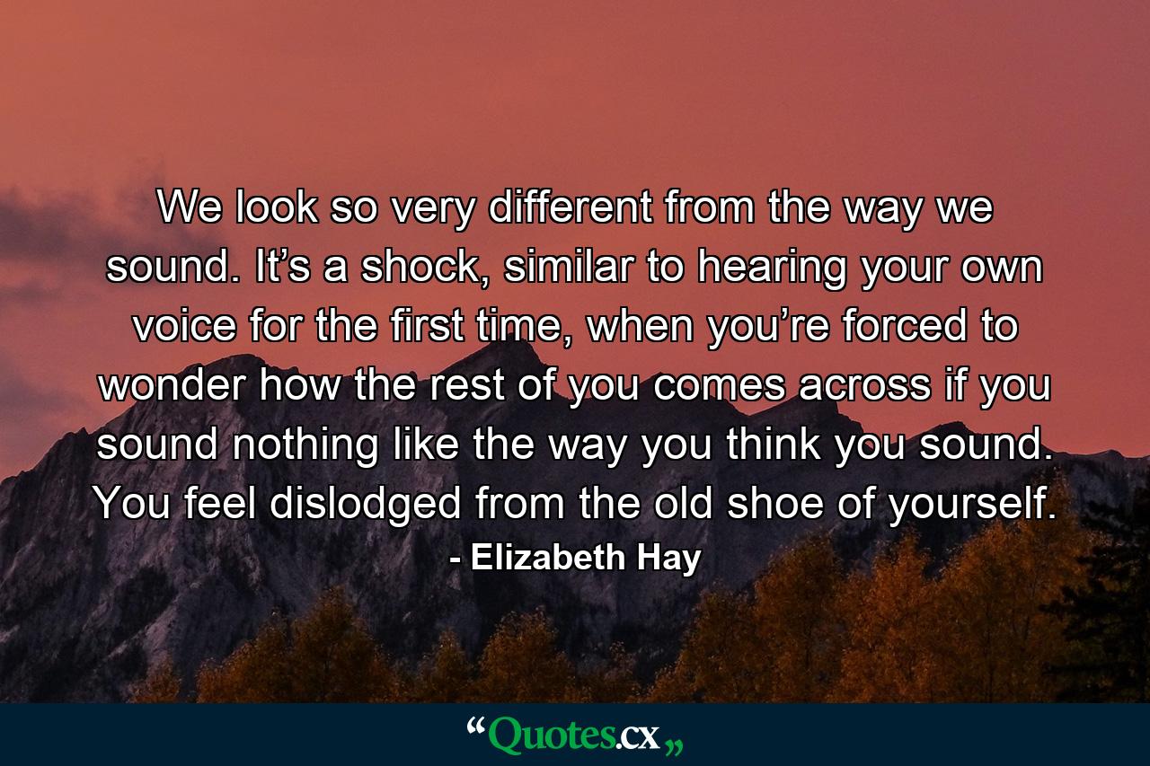 We look so very different from the way we sound. It’s a shock, similar to hearing your own voice for the first time, when you’re forced to wonder how the rest of you comes across if you sound nothing like the way you think you sound. You feel dislodged from the old shoe of yourself. - Quote by Elizabeth Hay