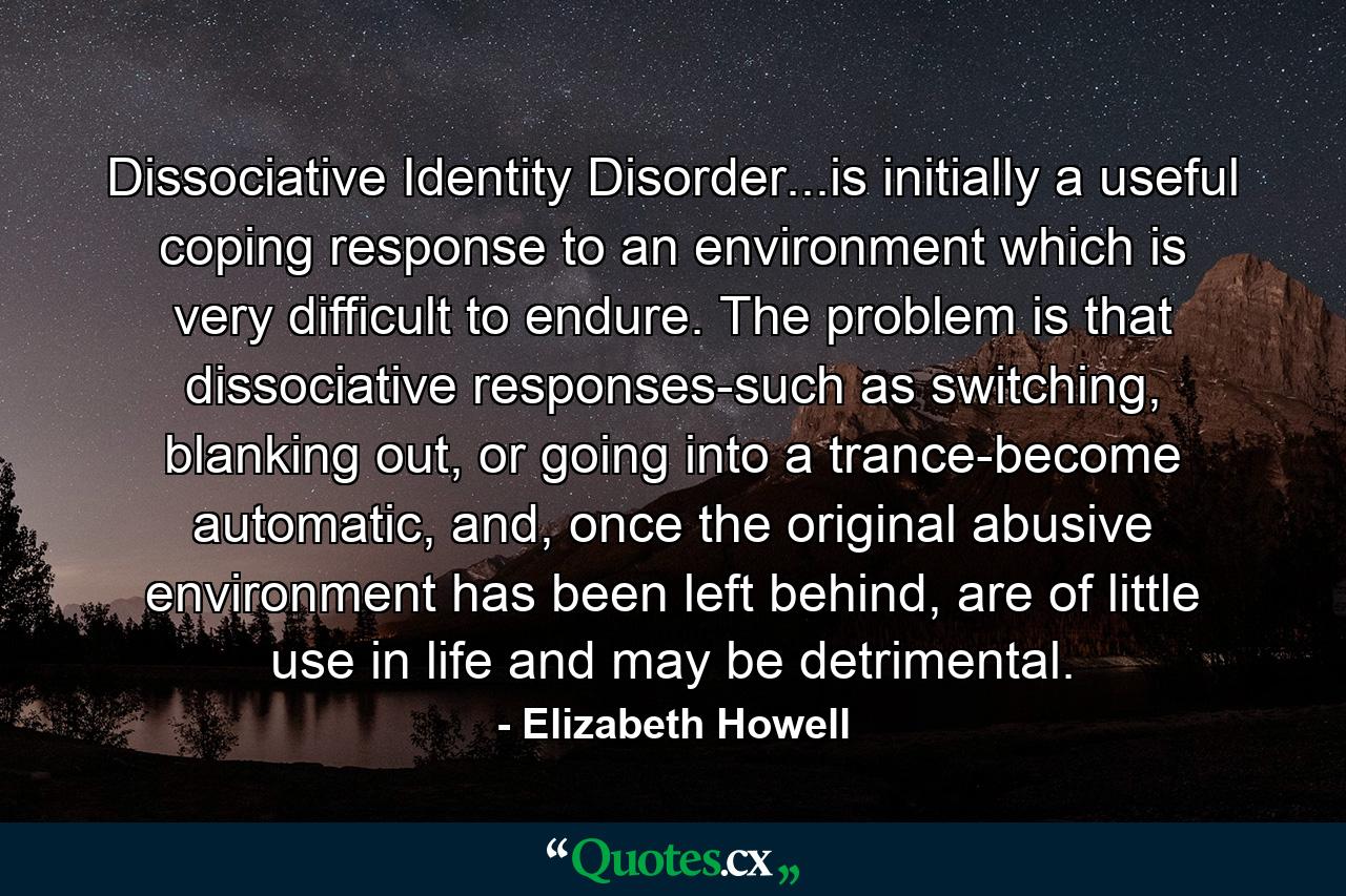 Dissociative Identity Disorder...is initially a useful coping response to an environment which is very difficult to endure. The problem is that dissociative responses-such as switching, blanking out, or going into a trance-become automatic, and, once the original abusive environment has been left behind, are of little use in life and may be detrimental. - Quote by Elizabeth Howell