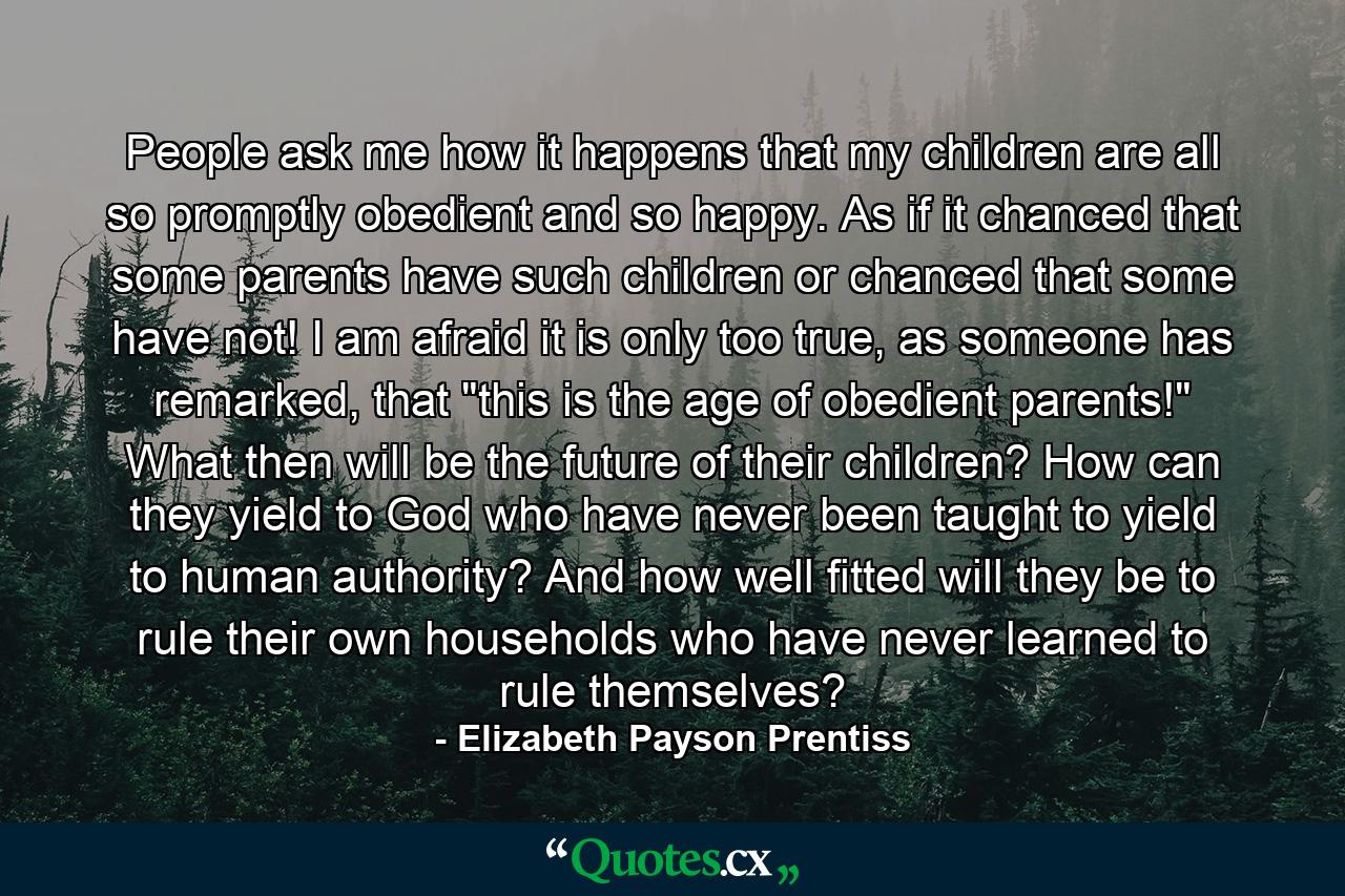 People ask me how it happens that my children are all so promptly obedient and so happy. As if it chanced that some parents have such children or chanced that some have not! I am afraid it is only too true, as someone has remarked, that 