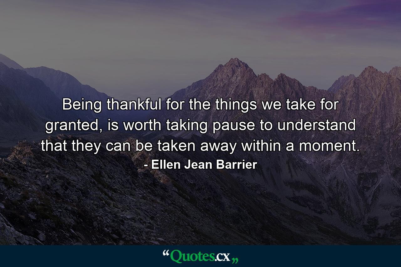 Being thankful for the things we take for granted, is worth taking pause to understand that they can be taken away within a moment. - Quote by Ellen Jean Barrier