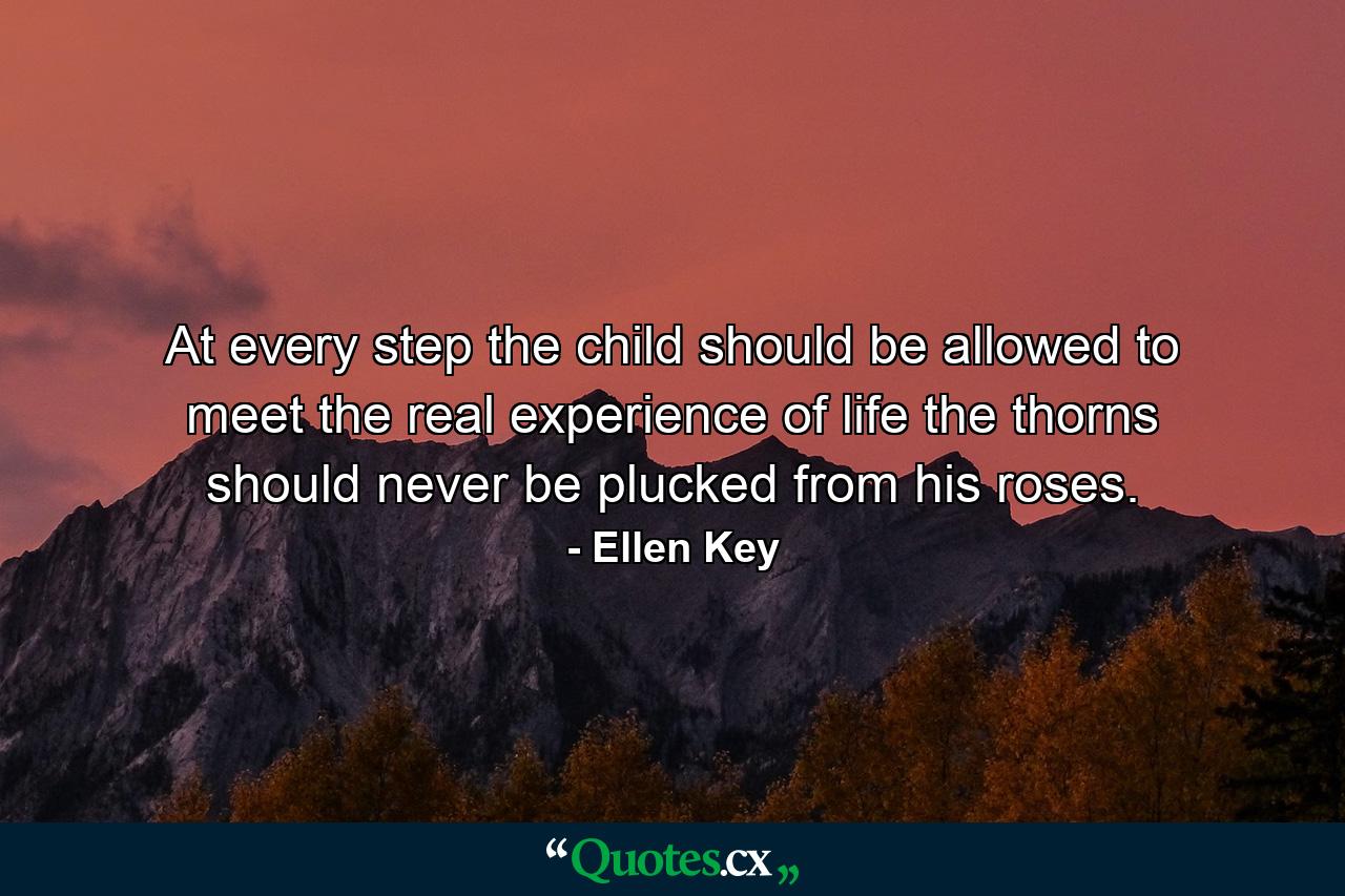 At every step the child should be allowed to meet the real experience of life  the thorns should never be plucked from his roses. - Quote by Ellen Key