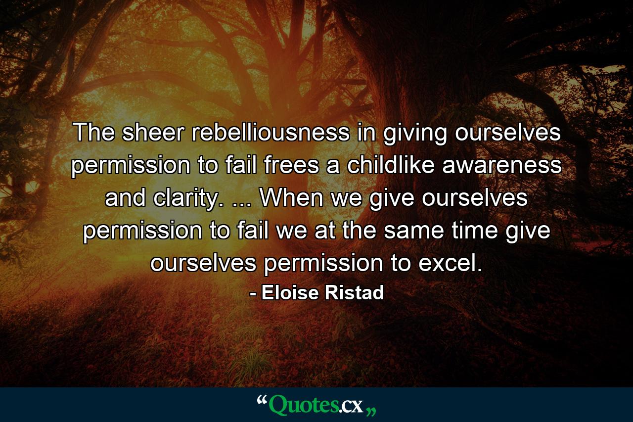 The sheer rebelliousness in giving ourselves permission to fail frees a childlike awareness and clarity. ... When we give ourselves permission to fail  we at the same time give ourselves permission to excel. - Quote by Eloise Ristad