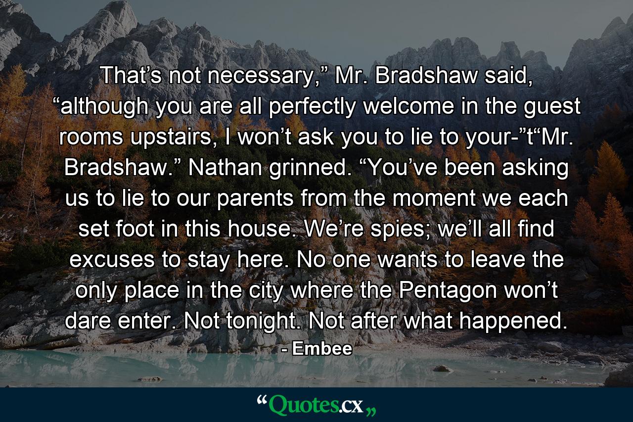 That’s not necessary,” Mr. Bradshaw said, “although you are all perfectly welcome in the guest rooms upstairs, I won’t ask you to lie to your-”t“Mr. Bradshaw.” Nathan grinned. “You’ve been asking us to lie to our parents from the moment we each set foot in this house. We’re spies; we’ll all find excuses to stay here. No one wants to leave the only place in the city where the Pentagon won’t dare enter. Not tonight. Not after what happened. - Quote by Embee