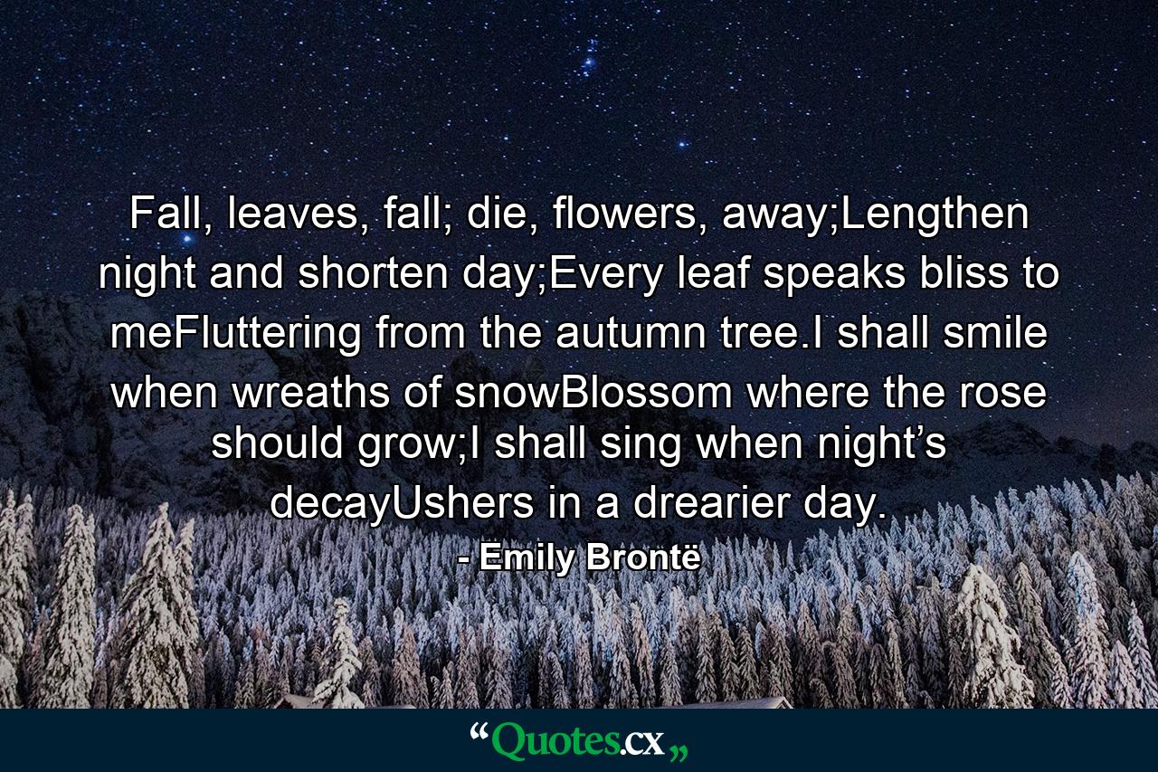 Fall, leaves, fall; die, flowers, away;Lengthen night and shorten day;Every leaf speaks bliss to meFluttering from the autumn tree.I shall smile when wreaths of snowBlossom where the rose should grow;I shall sing when night’s decayUshers in a drearier day. - Quote by Emily Brontë