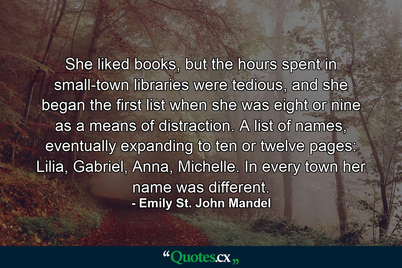 She liked books, but the hours spent in small-town libraries were tedious, and she began the first list when she was eight or nine as a means of distraction. A list of names, eventually expanding to ten or twelve pages: Lilia, Gabriel, Anna, Michelle. In every town her name was different. - Quote by Emily St. John Mandel