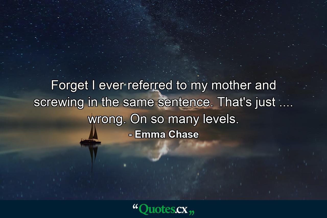 Forget I ever referred to my mother and screwing in the same sentence. That's just .... wrong. On so many levels. - Quote by Emma Chase