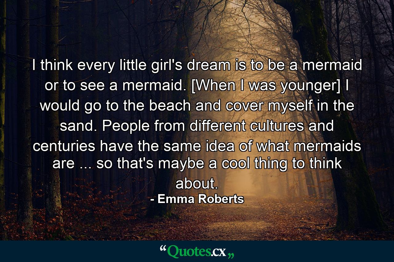 I think every little girl's dream is to be a mermaid or to see a mermaid. [When I was younger] I would go to the beach and cover myself in the sand. People from different cultures and centuries have the same idea of what mermaids are ... so that's maybe a cool thing to think about. - Quote by Emma Roberts